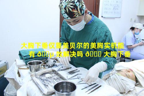 大胸下垂仅靠美贝尔的美胸实机能有 🐵 效解决吗 🍁 大胸下垂究竟该如何应对呢